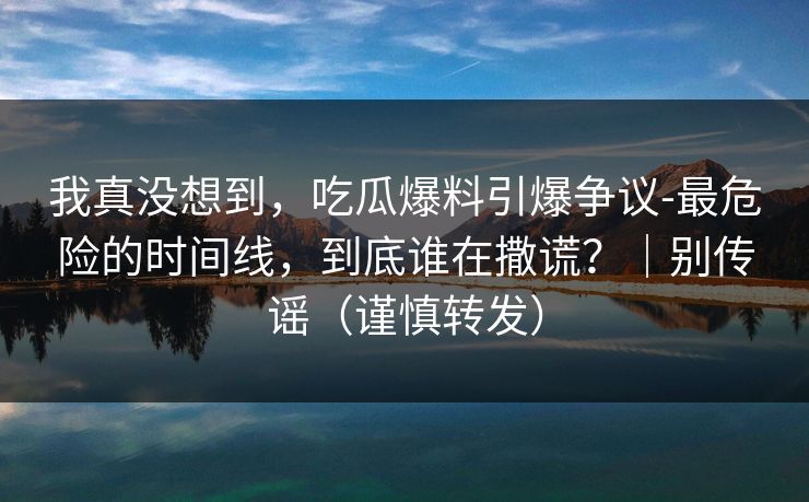 我真没想到，吃瓜爆料引爆争议-最危险的时间线，到底谁在撒谎？｜别传谣（谨慎转发）