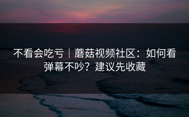 不看会吃亏｜蘑菇视频社区：如何看弹幕不吵？建议先收藏