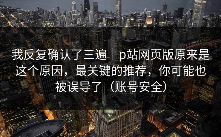 我反复确认了三遍｜p站网页版原来是这个原因，最关键的推荐，你可能也被误导了（账号安全）