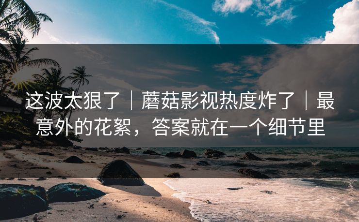 这波太狠了｜蘑菇影视热度炸了｜最意外的花絮，答案就在一个细节里