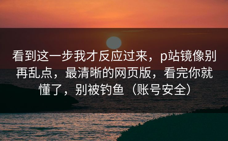 看到这一步我才反应过来，p站镜像别再乱点，最清晰的网页版，看完你就懂了，别被钓鱼（账号安全）