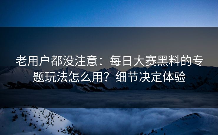 老用户都没注意：每日大赛黑料的专题玩法怎么用？细节决定体验