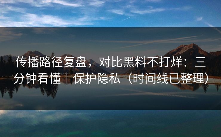传播路径复盘，对比黑料不打烊：三分钟看懂｜保护隐私（时间线已整理）