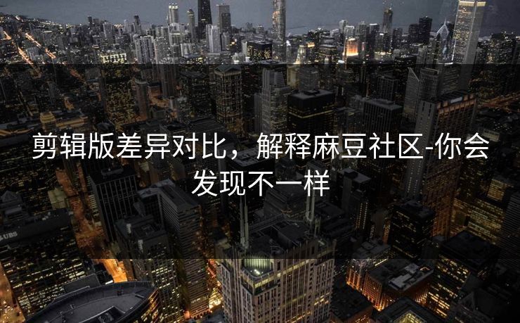 剪辑版差异对比，解释麻豆社区-你会发现不一样