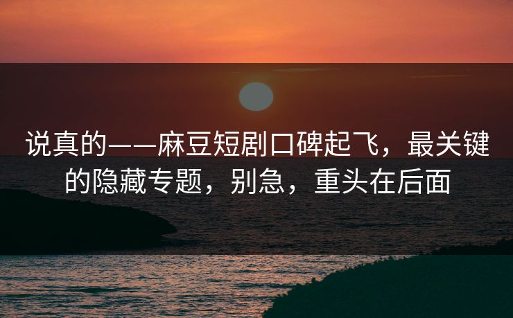 说真的——麻豆短剧口碑起飞，最关键的隐藏专题，别急，重头在后面