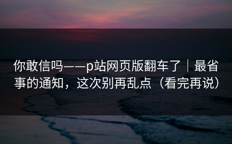 你敢信吗——p站网页版翻车了｜最省事的通知，这次别再乱点（看完再说）