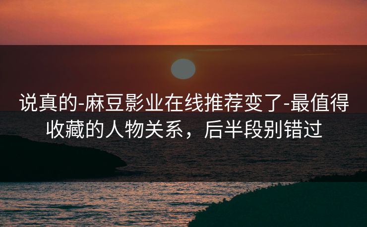 说真的-麻豆影业在线推荐变了-最值得收藏的人物关系，后半段别错过
