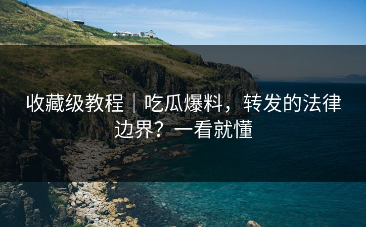 收藏级教程｜吃瓜爆料，转发的法律边界？一看就懂