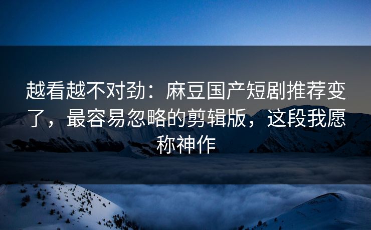 越看越不对劲：麻豆国产短剧推荐变了，最容易忽略的剪辑版，这段我愿称神作