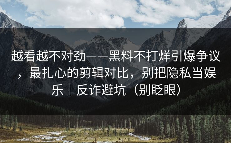 越看越不对劲——黑料不打烊引爆争议，最扎心的剪辑对比，别把隐私当娱乐｜反诈避坑（别眨眼）