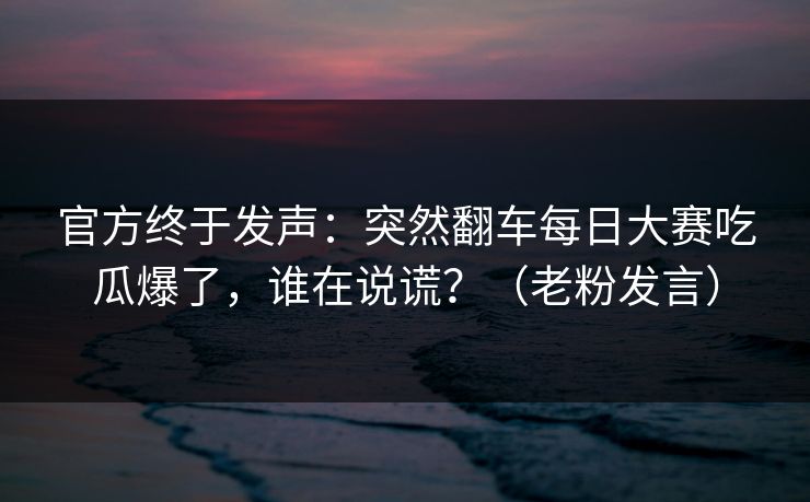 官方终于发声：突然翻车每日大赛吃瓜爆了，谁在说谎？（老粉发言）