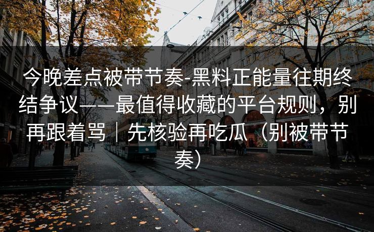 今晚差点被带节奏-黑料正能量往期终结争议——最值得收藏的平台规则，别再跟着骂｜先核验再吃瓜（别被带节奏）