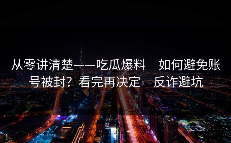 从零讲清楚——吃瓜爆料｜如何避免账号被封？看完再决定｜反诈避坑
