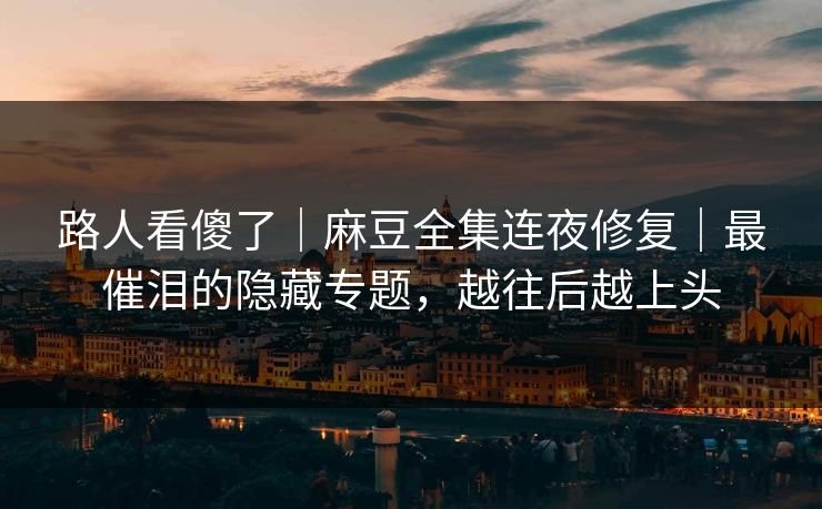 路人看傻了｜麻豆全集连夜修复｜最催泪的隐藏专题，越往后越上头