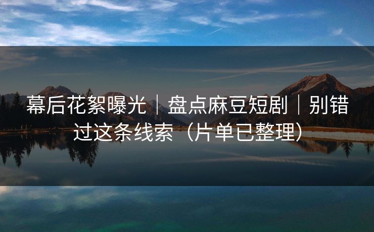 幕后花絮曝光｜盘点麻豆短剧｜别错过这条线索（片单已整理）