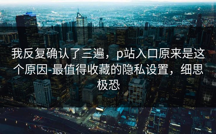 我反复确认了三遍，p站入口原来是这个原因-最值得收藏的隐私设置，细思极恐
