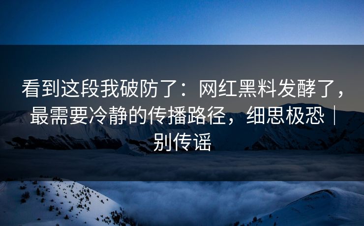看到这段我破防了：网红黑料发酵了，最需要冷静的传播路径，细思极恐｜别传谣