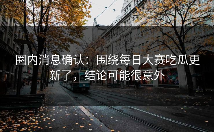 圈内消息确认：围绕每日大赛吃瓜更新了，结论可能很意外