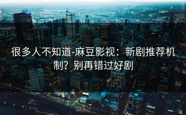 很多人不知道-麻豆影视：新剧推荐机制？别再错过好剧