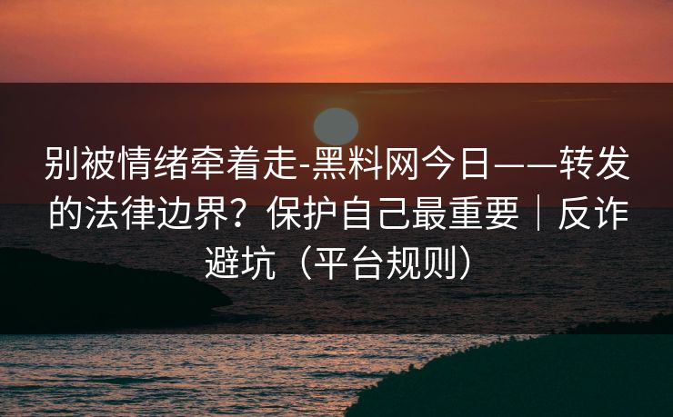 别被情绪牵着走-黑料网今日——转发的法律边界？保护自己最重要｜反诈避坑（平台规则）