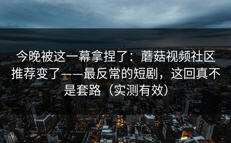 今晚被这一幕拿捏了：蘑菇视频社区推荐变了——最反常的短剧，这回真不是套路（实测有效）