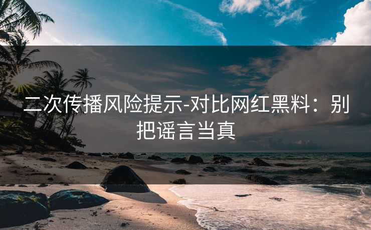 二次传播风险提示-对比网红黑料：别把谣言当真
