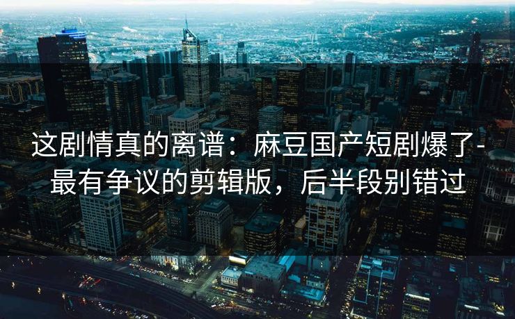 这剧情真的离谱：麻豆国产短剧爆了-最有争议的剪辑版，后半段别错过