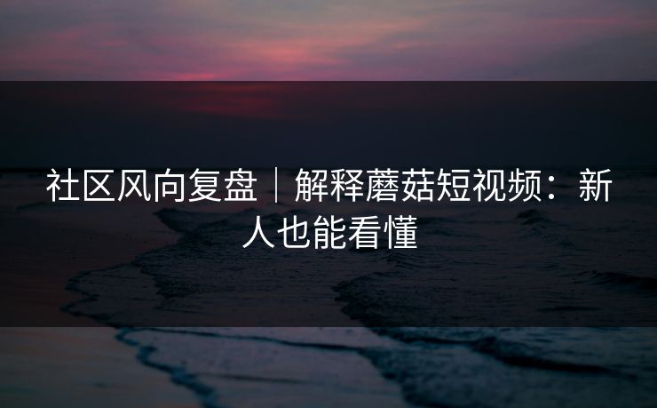 社区风向复盘｜解释蘑菇短视频：新人也能看懂
