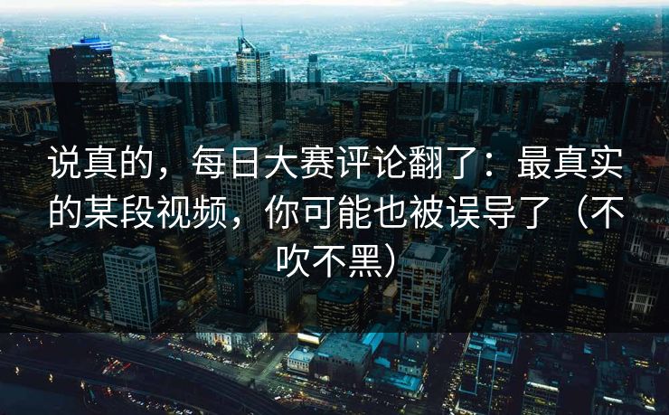 说真的，每日大赛评论翻了：最真实的某段视频，你可能也被误导了（不吹不黑）