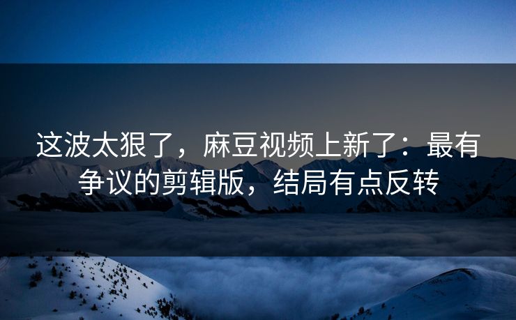 这波太狠了，麻豆视频上新了：最有争议的剪辑版，结局有点反转