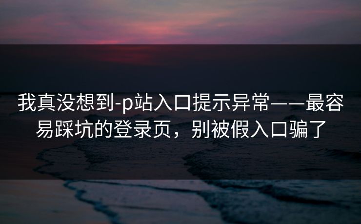 我真没想到-p站入口提示异常——最容易踩坑的登录页，别被假入口骗了