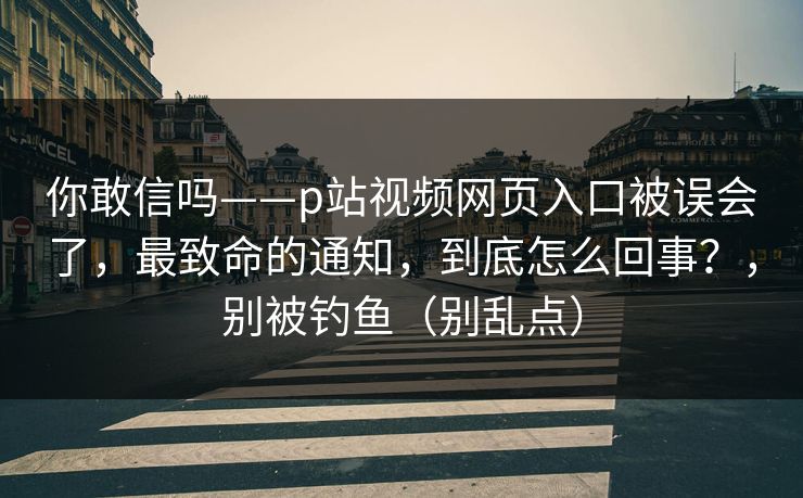 你敢信吗——p站视频网页入口被误会了，最致命的通知，到底怎么回事？，别被钓鱼（别乱点）
