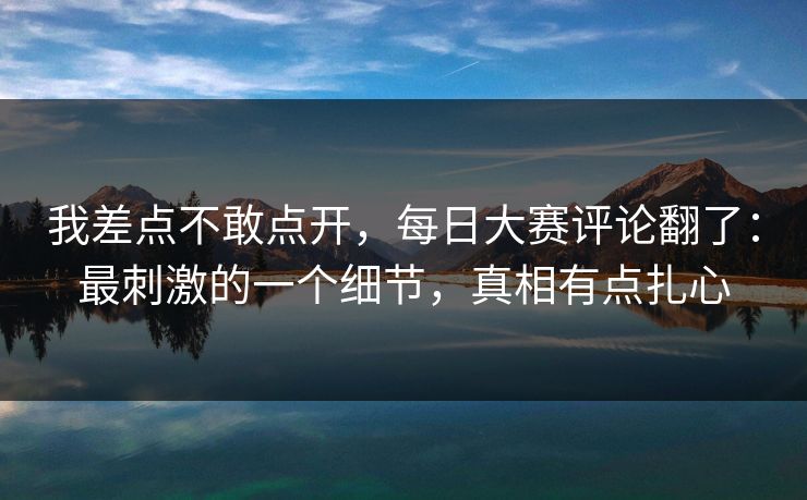 我差点不敢点开，每日大赛评论翻了：最刺激的一个细节，真相有点扎心