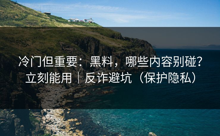 冷门但重要：黑料，哪些内容别碰？立刻能用｜反诈避坑（保护隐私）