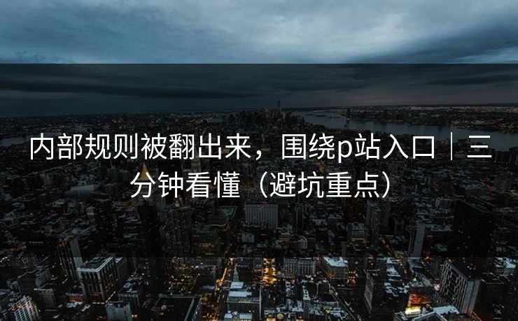 内部规则被翻出来，围绕p站入口｜三分钟看懂（避坑重点）