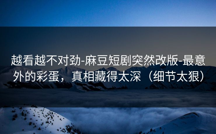 越看越不对劲-麻豆短剧突然改版-最意外的彩蛋，真相藏得太深（细节太狠）