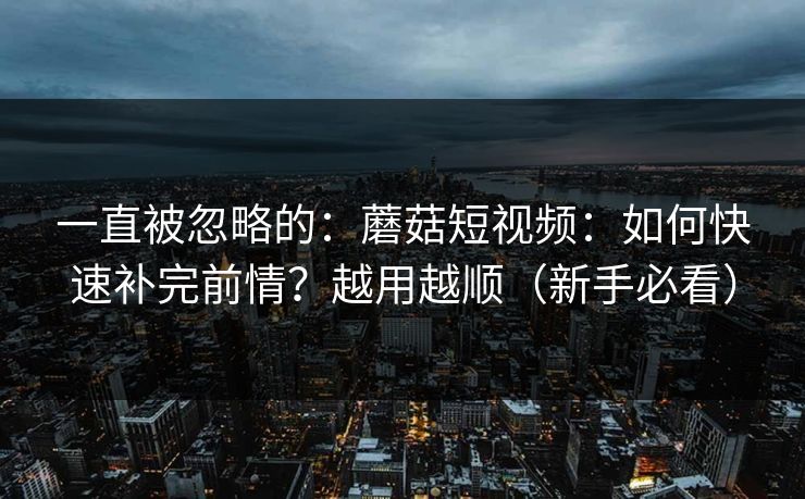 一直被忽略的：蘑菇短视频：如何快速补完前情？越用越顺（新手必看）