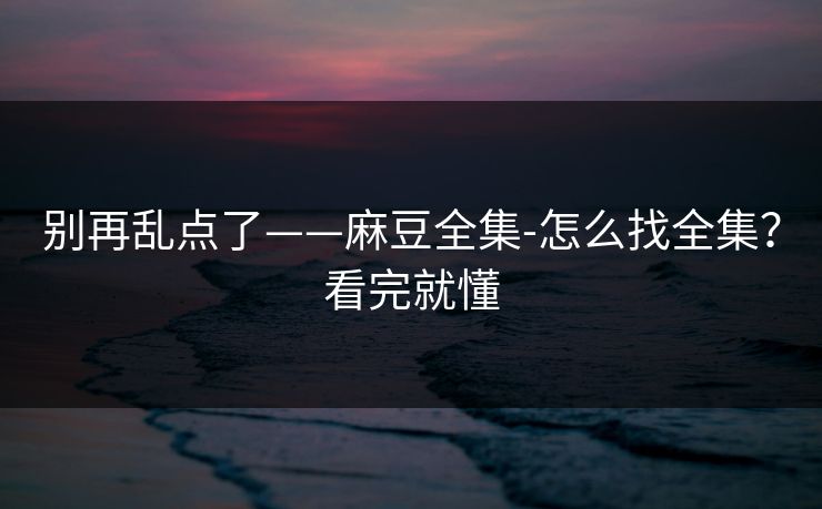 别再乱点了——麻豆全集-怎么找全集？看完就懂
