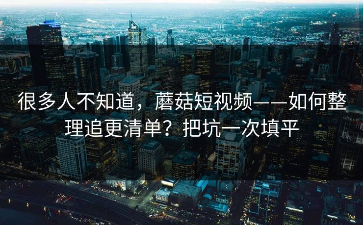 很多人不知道，蘑菇短视频——如何整理追更清单？把坑一次填平