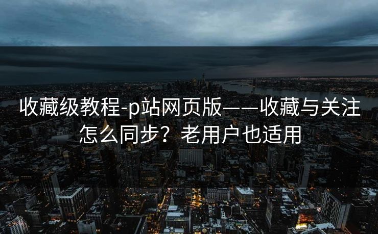 收藏级教程-p站网页版——收藏与关注怎么同步？老用户也适用