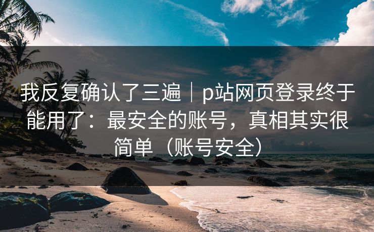 我反复确认了三遍｜p站网页登录终于能用了：最安全的账号，真相其实很简单（账号安全）