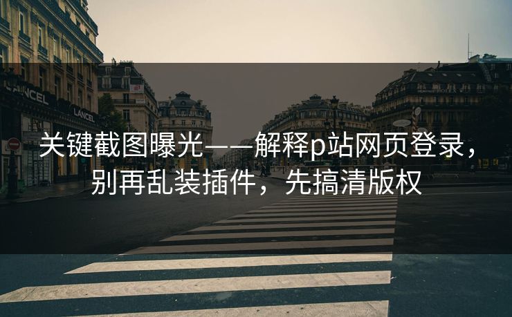 关键截图曝光——解释p站网页登录，别再乱装插件，先搞清版权