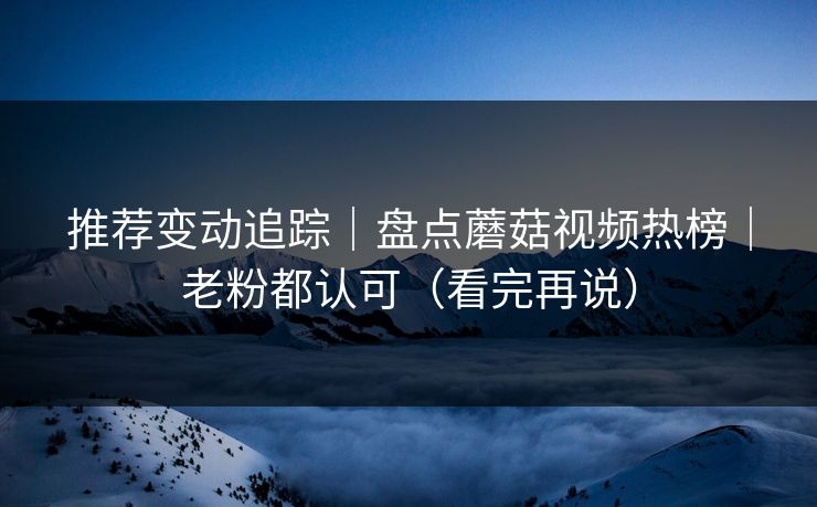 推荐变动追踪｜盘点蘑菇视频热榜｜老粉都认可（看完再说）