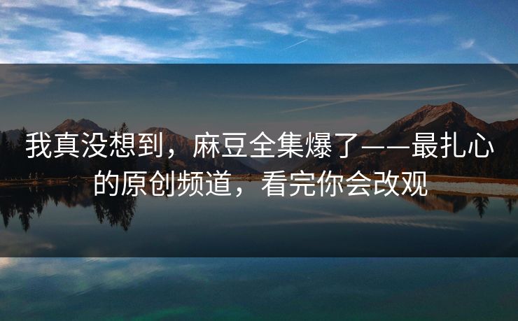 我真没想到，麻豆全集爆了——最扎心的原创频道，看完你会改观