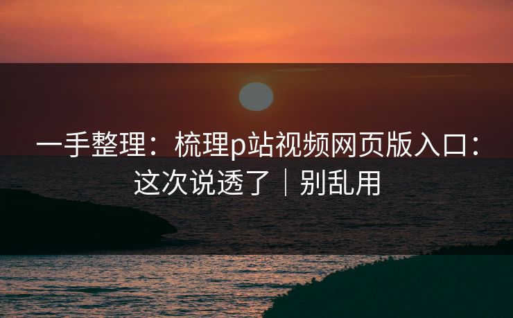一手整理：梳理p站视频网页版入口：这次说透了｜别乱用