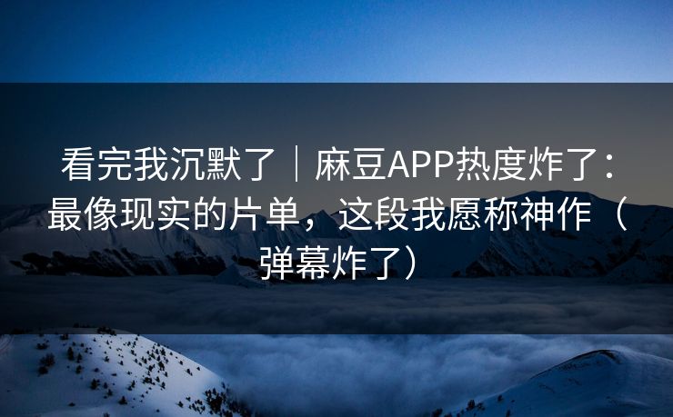 看完我沉默了｜麻豆APP热度炸了：最像现实的片单，这段我愿称神作（弹幕炸了）
