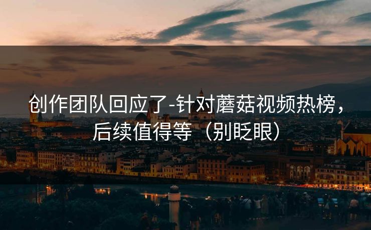 创作团队回应了-针对蘑菇视频热榜，后续值得等（别眨眼）