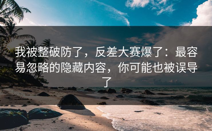 我被整破防了，反差大赛爆了：最容易忽略的隐藏内容，你可能也被误导了