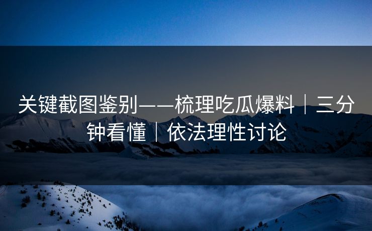 关键截图鉴别——梳理吃瓜爆料｜三分钟看懂｜依法理性讨论