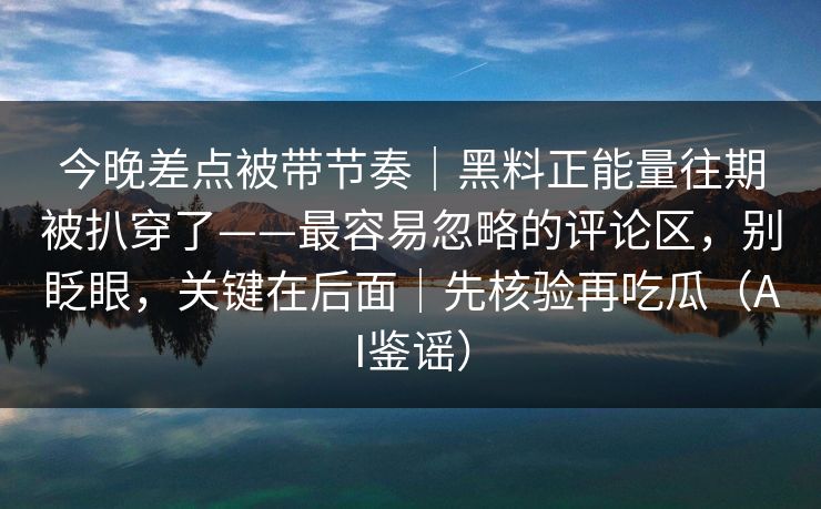 今晚差点被带节奏｜黑料正能量往期被扒穿了——最容易忽略的评论区，别眨眼，关键在后面｜先核验再吃瓜（AI鉴谣）